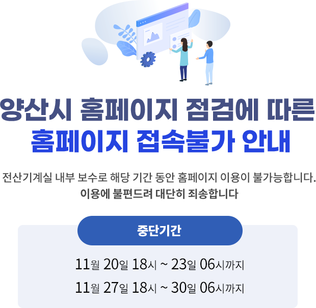 양산시 홈페이지 점검에 따른 홈페이지 접속불가 안내 전산기계실 내부 보수로 해당 기간 동안 홈페이지 이용이 불가능합니다.이용에 불편드려 대단히 죄송합니다 중단기간 20일 18시 ~ 23일 06시까지 27일 18시 ~ 30일 06시까지	